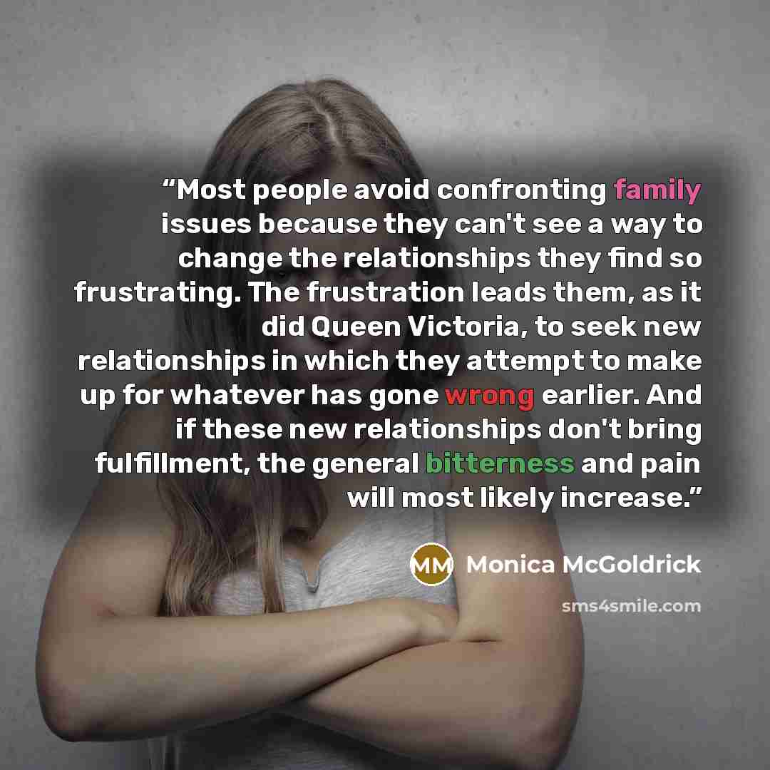 “Most people avoid confronting family issues because they can't see a way to change the relationships they find so frustrating. The frustration leads them, as it did Queen Victoria, to seek new relationships in which they attempt to make up for whatever has gone wrong earlier. And if these new…” quote by Monica McGoldrick