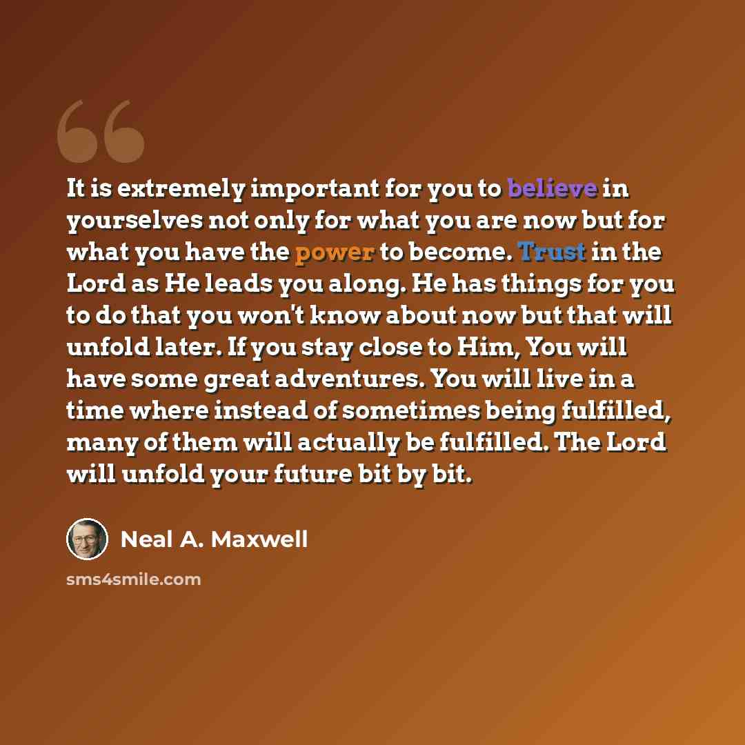 “It is extremely important for you to believe in yourselves not only for what you are now but for what you have the power to become. Trust in the Lord as He leads you along. He has things for you to do that you won't know about now but that will unfold later. If you stay close to Him, You will have…” quote by Neal A. Maxwell