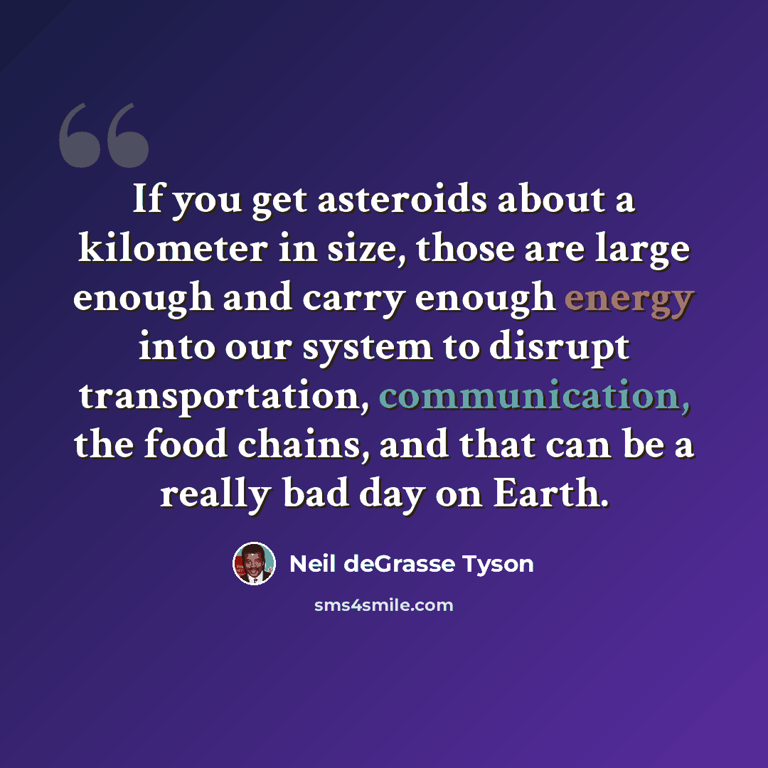 “If you get asteroids about a kilometer in size, those are large enough and carry enough energy into our system to disrupt transportation, communication, the food chains, and that can be a really bad day on Earth.” quote by Neil deGrasse Tyson