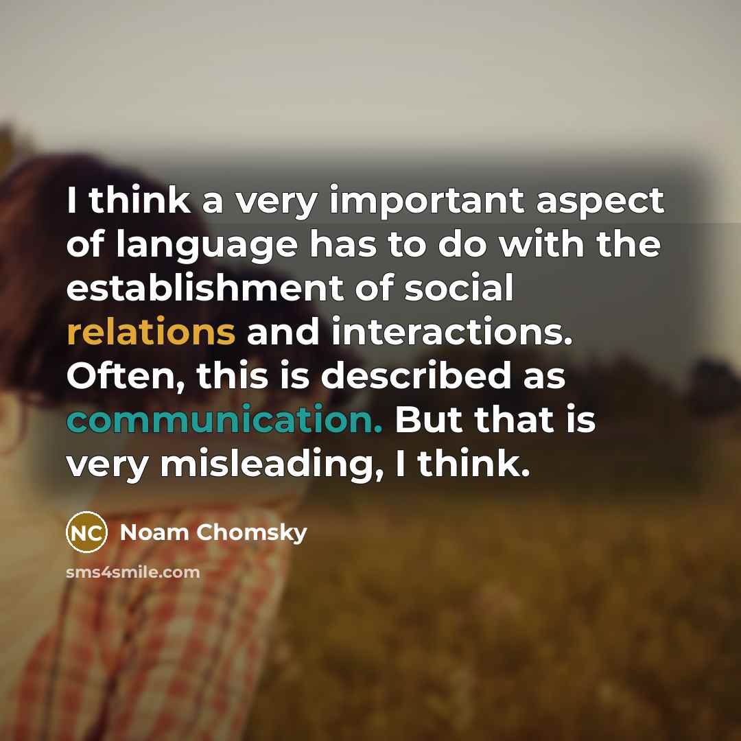 “I think a very important aspect of language has to do with the establishment of social relations and interactions. Often, this is described as communication. But that is very misleading, I think.” quote by Noam Chomsky
