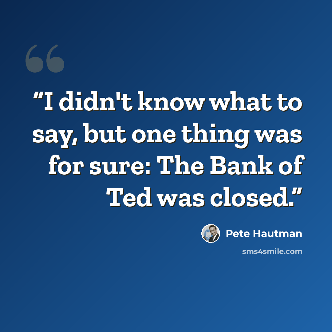 “I didn't know what to say, but one thing was for sure: The Bank of Ted was closed.” quote by Pete Hautman