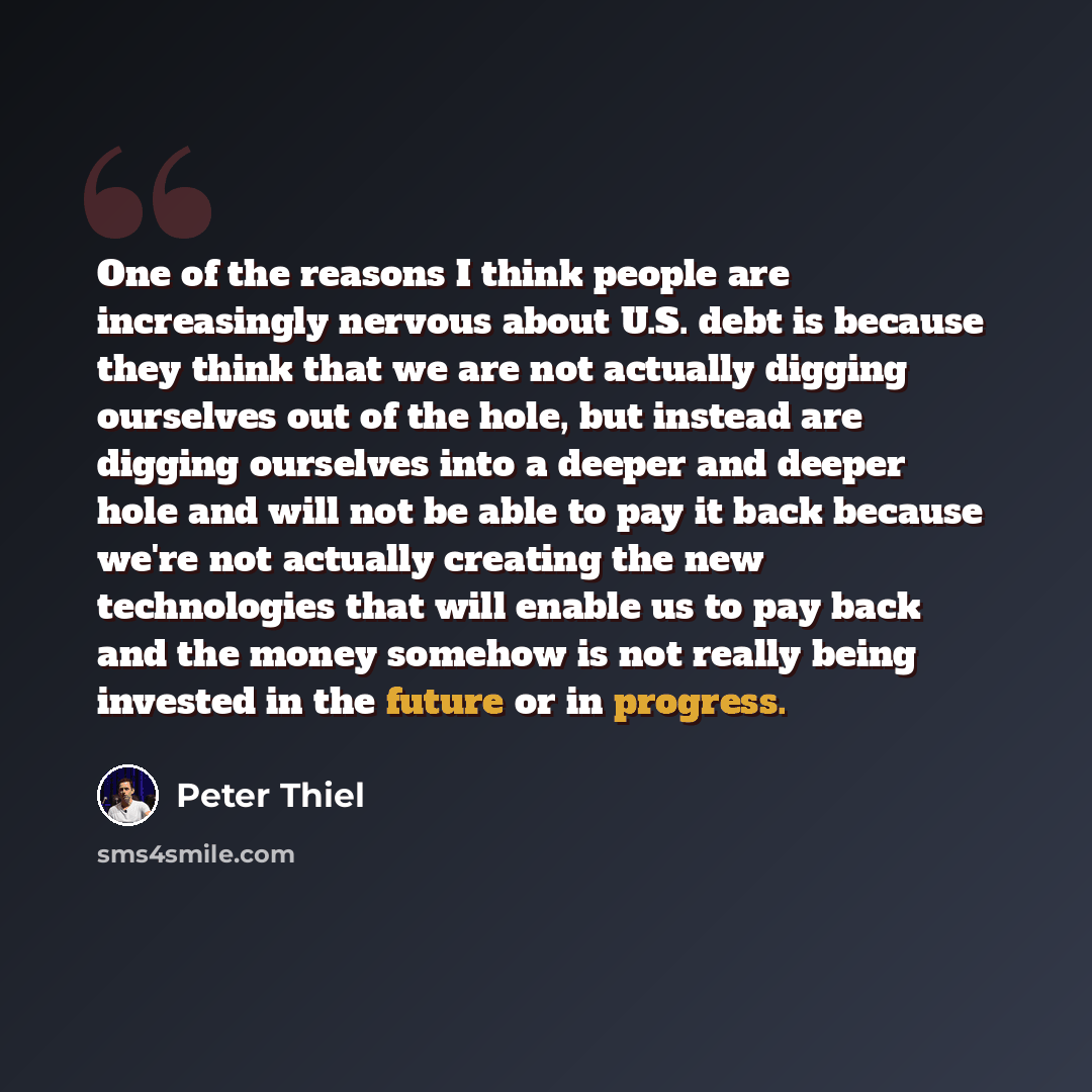“One of the reasons I think people are increasingly nervous about U.S. debt is because they think that we are not actually digging ourselves out of the hole, but instead are digging ourselves into a deeper and deeper hole and will not be able to pay it back because we're not actually creating the…” quote by Peter Thiel