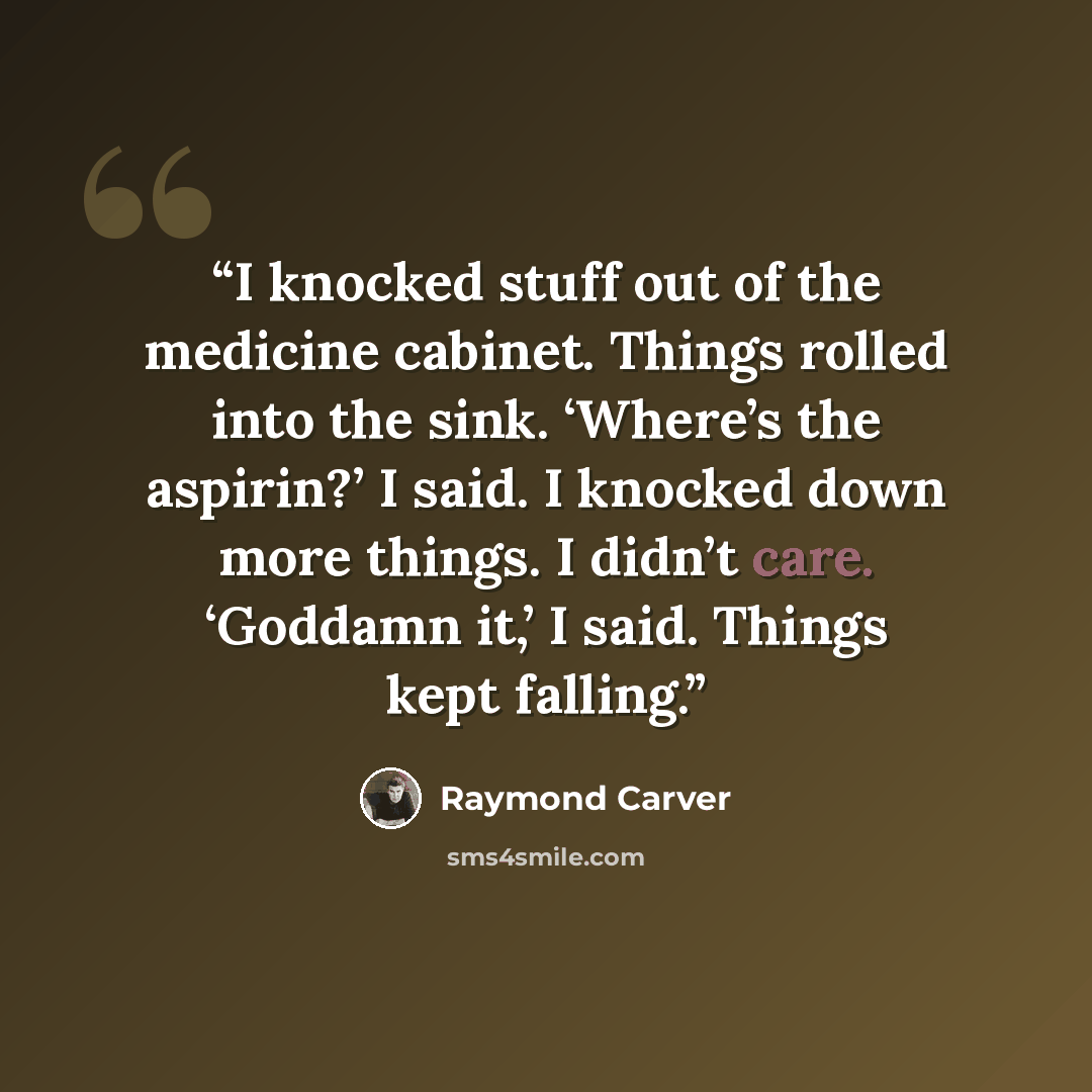“I knocked stuff out of the medicine cabinet. Things rolled into the sink. ‘Where’s the aspirin?’ I said. I knocked down more things. I didn’t care. ‘Goddamn it,’ I said. Things kept falling.” quote by Raymond Carver