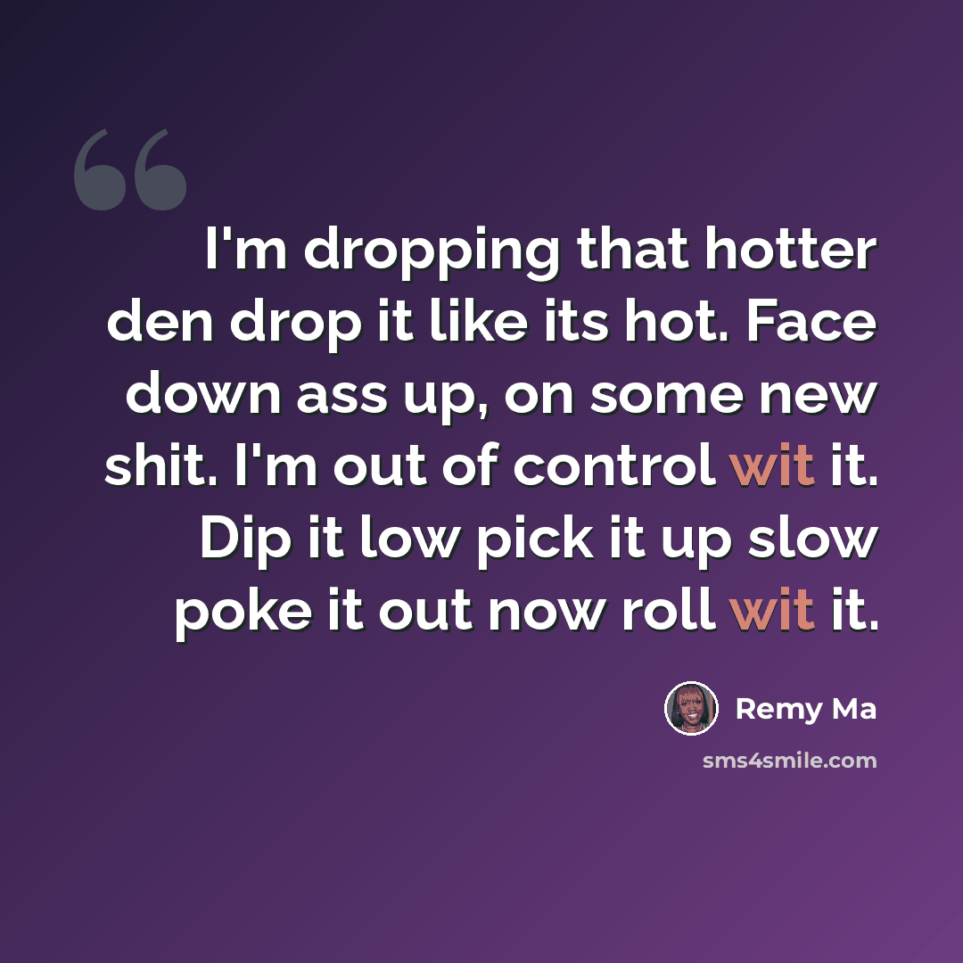 “I'm dropping that hotter den drop it like its hot. Face down ass up, on some new shit. I'm out of control wit it. Dip it low pick it up slow poke it out now roll wit it.” quote by Remy Ma