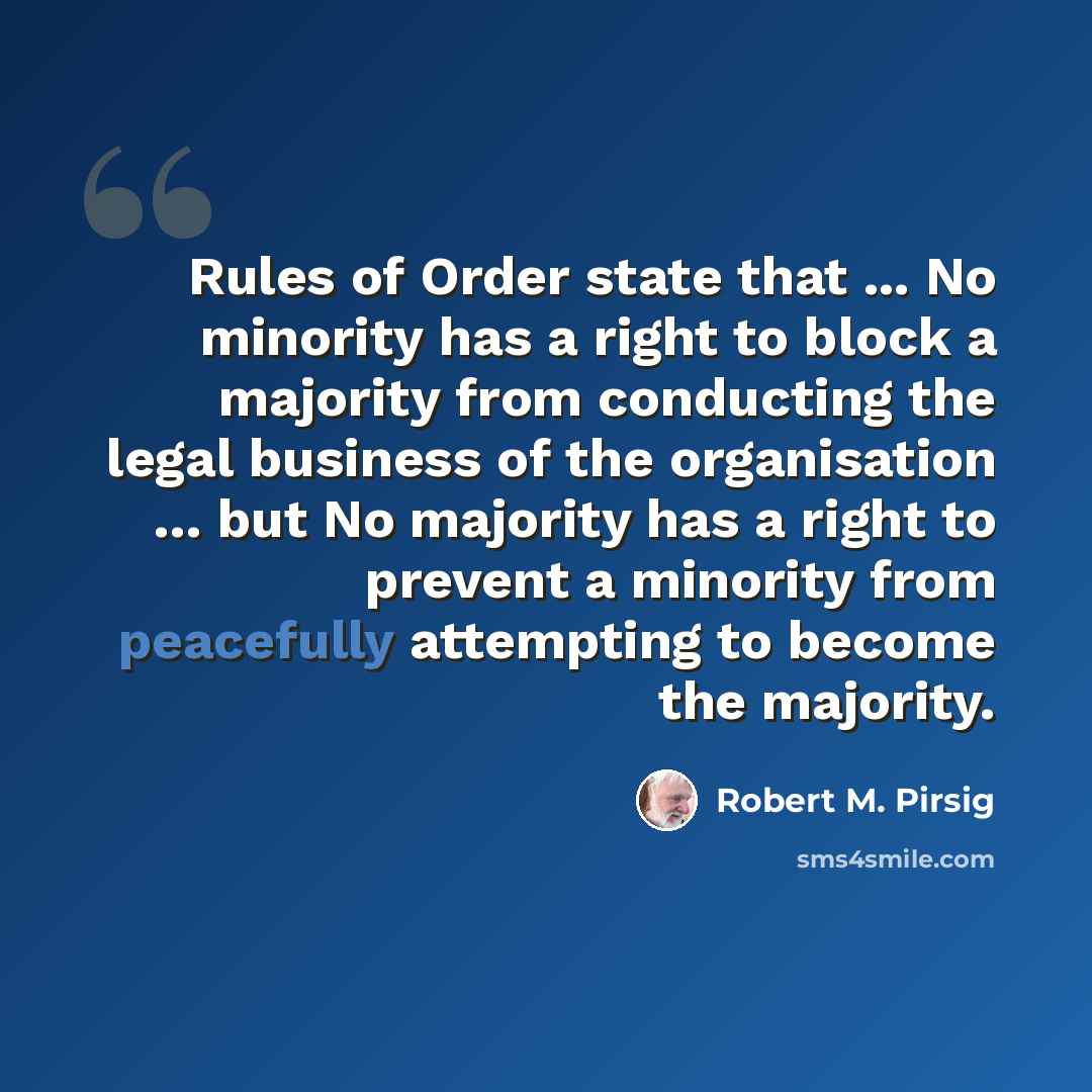 “Rules of Order state that ... No minority has a right to block a majority from conducting the legal business of the organisation … but No majority has a right to prevent a minority from peacefully attempting to become the majority.” quote by Robert M. Pirsig
