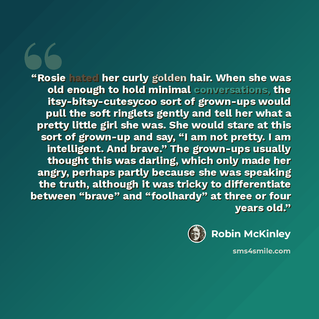 “Rosie hated her curly golden hair. When she was old enough to hold minimal conversations, the itsy-bitsy-cutesycoo sort of grown-ups would pull the soft ringlets gently and tell her what a pretty little girl she was. She would stare at this sort of grown-up and say, “I am not pretty. I am…” quote by Robin McKinley