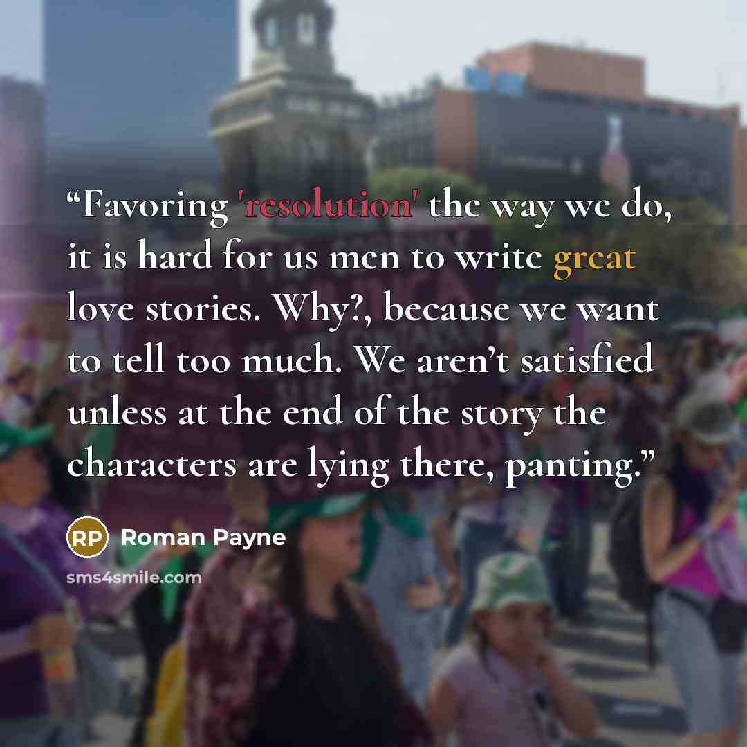“Favoring 'resolution' the way we do, it is hard for us men to write great love stories. Why?, because we want to tell too much. We aren’t satisfied unless at the end of the story the characters are lying there, panting.” quote by Roman Payne