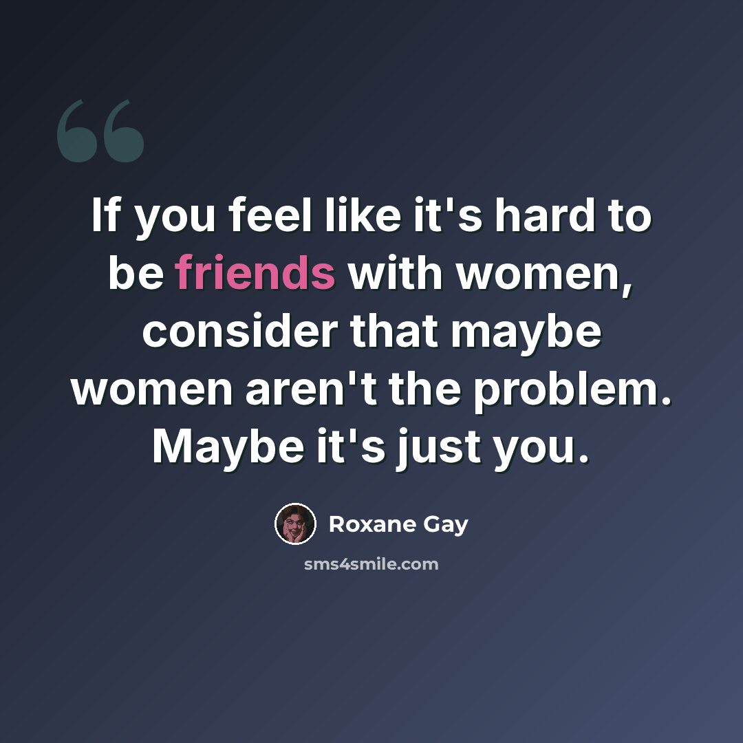 “If you feel like it's hard to be friends with women, consider that maybe women aren't the problem. Maybe it's just you.” quote by Roxane Gay