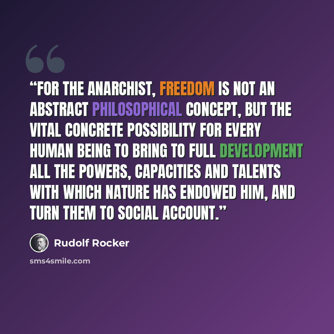 “For the Anarchist, freedom is not an abstract philosophical concept, but the vital concrete possibility for every human being to bring to full development all the powers, capacities and talents with which nature has endowed him, and turn them to social account.” quote by Rudolf Rocker