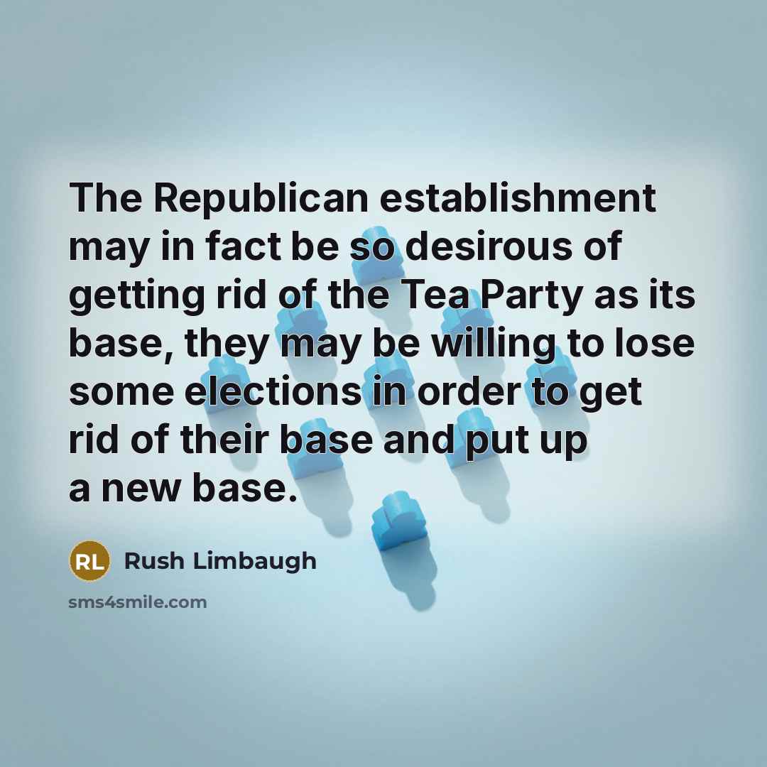 “The Republican establishment may in fact be so desirous of getting rid of the Tea Party as its base, they may be willing to lose some elections in order to get rid of their base and put up a new base.” quote by Rush Limbaugh