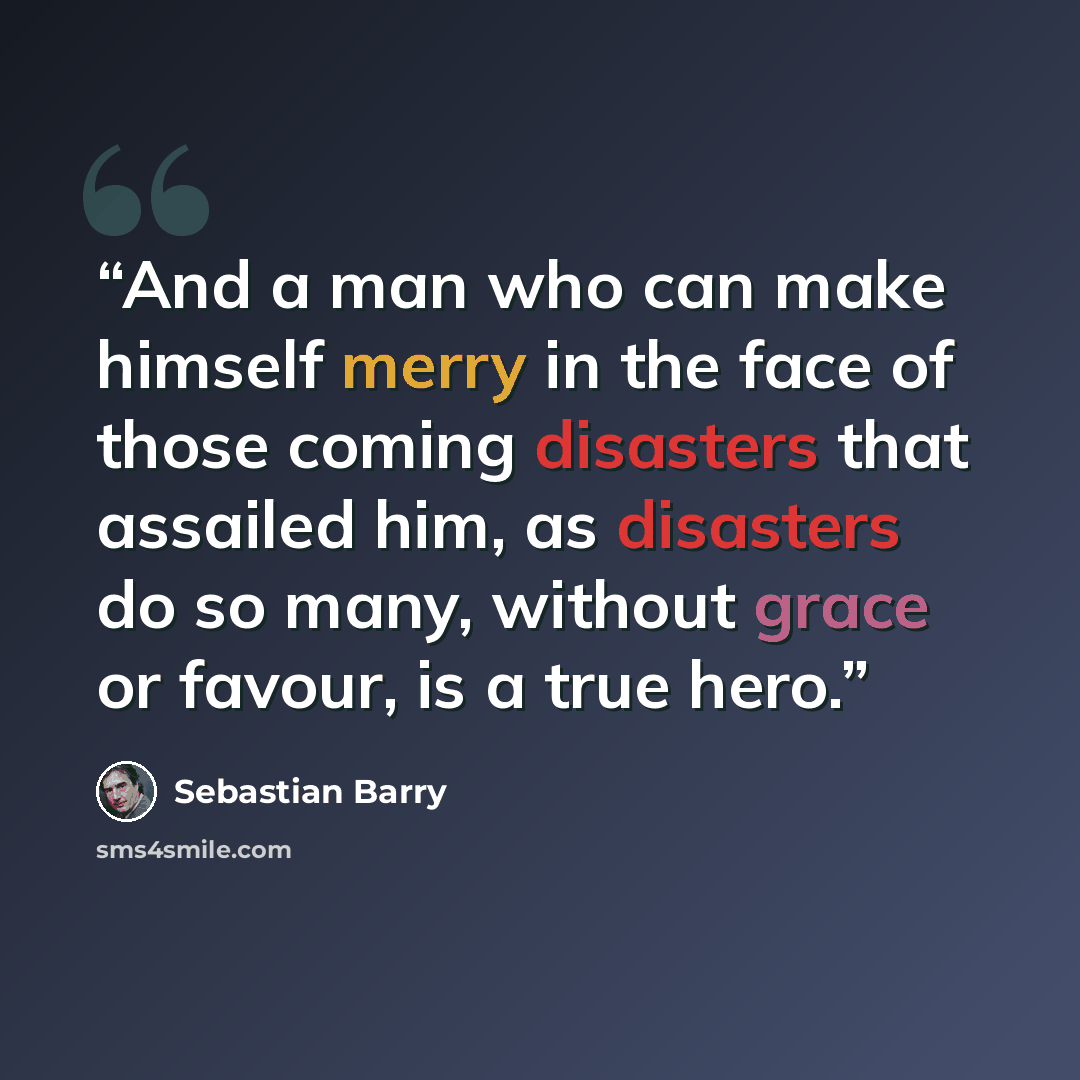 “And a man who can make himself merry in the face of those coming disasters that assailed him, as disasters do so many, without grace or favour, is a true hero.” quote by Sebastian Barry