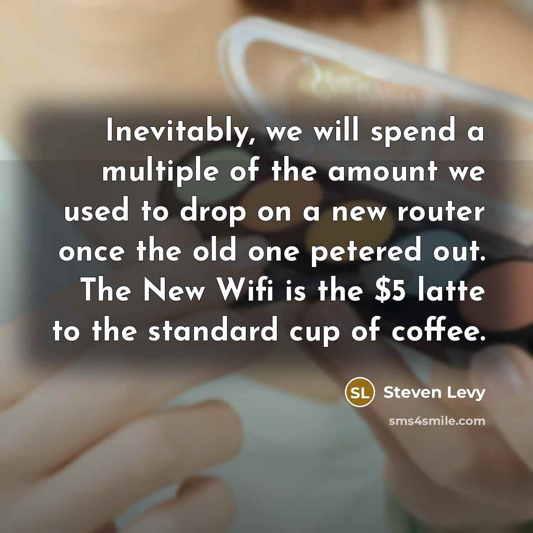 “Inevitably, we will spend a multiple of the amount we used to drop on a new router once the old one petered out. The New Wifi is the $5 latte to the standard cup of coffee.” quote by Steven Levy