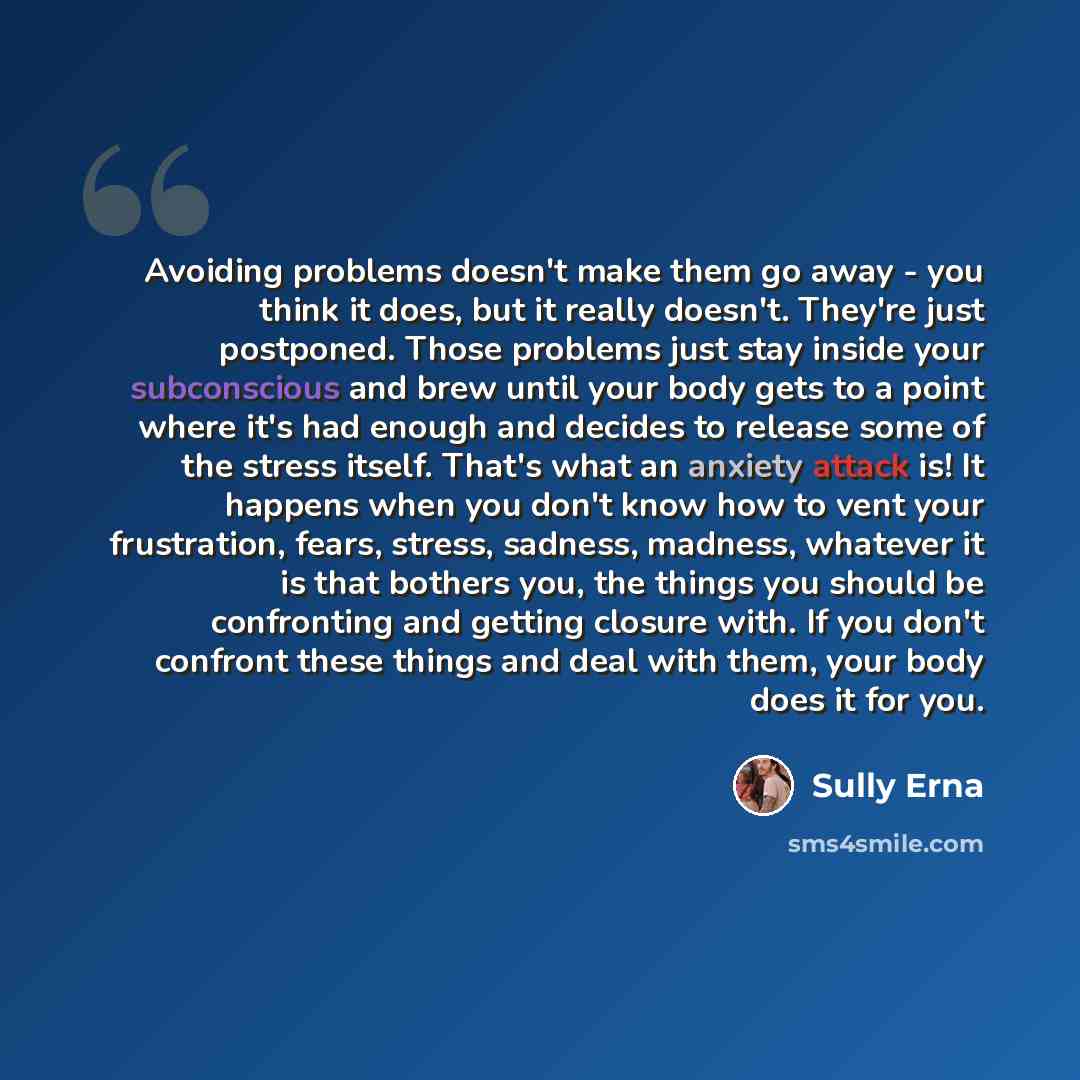 “Avoiding problems doesn't make them go away - you think it does, but it really doesn't. They're just postponed. Those problems just stay inside your subconscious and brew until your body gets to a point where it's had enough and decides to release some of the stress itself. That's what an anxiety…” quote by Sully Erna
