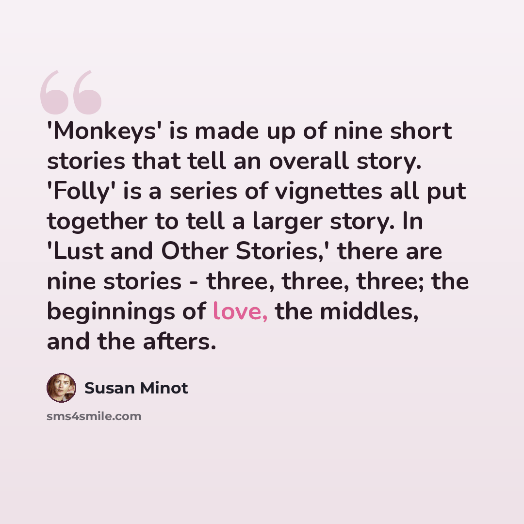 “'Monkeys' is made up of nine short stories that tell an overall story. 'Folly' is a series of vignettes all put together to tell a larger story. In 'Lust and Other Stories,' there are nine stories - three, three, three; the beginnings of love, the middles, and the afters.” quote by Susan Minot