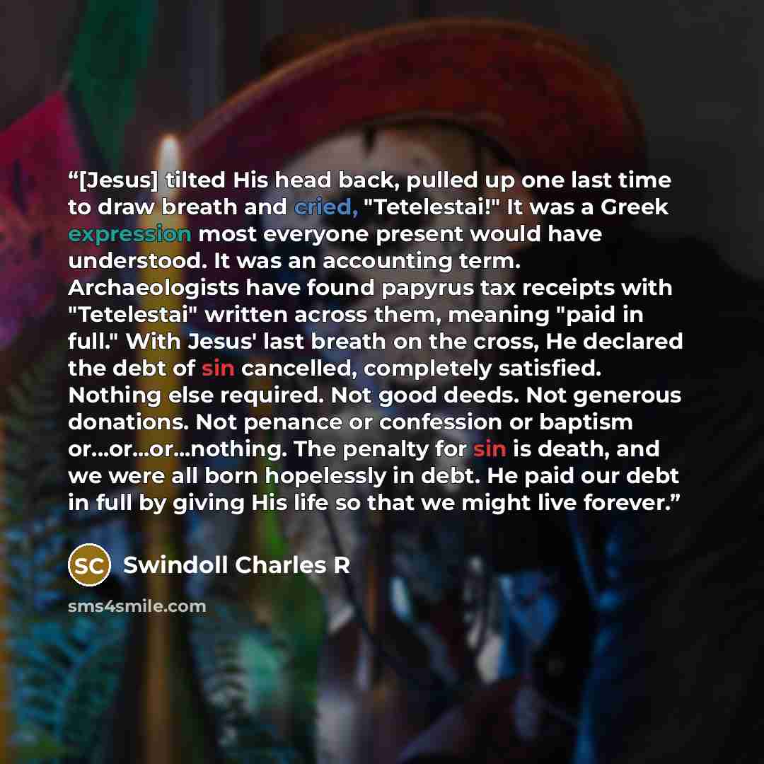 “[Jesus] tilted His head back, pulled up one last time to draw breath and cried, "Tetelestai!" It was a Greek expression most everyone present would have understood. It was an accounting term. Archaeologists have found papyrus tax receipts with "Tetelestai" written across them, meaning "paid in…” quote by Swindoll Charles R