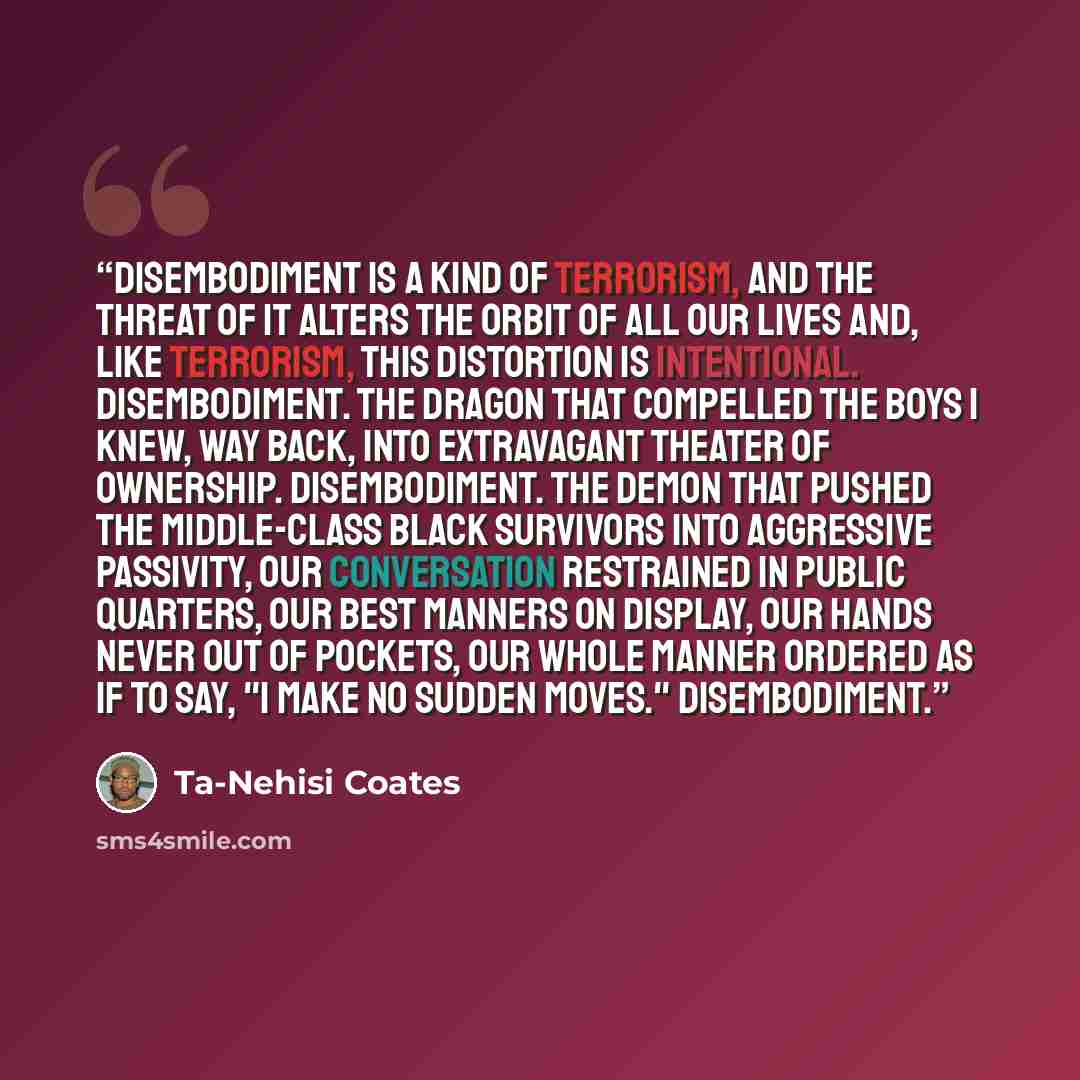 “Disembodiment is a kind of terrorism, and the threat of it alters the orbit of all our lives and, like terrorism, this distortion is intentional. Disembodiment. The dragon that compelled the boys I knew, way back, into extravagant theater of ownership. Disembodiment. The demon that pushed the…” quote by Ta-Nehisi Coates