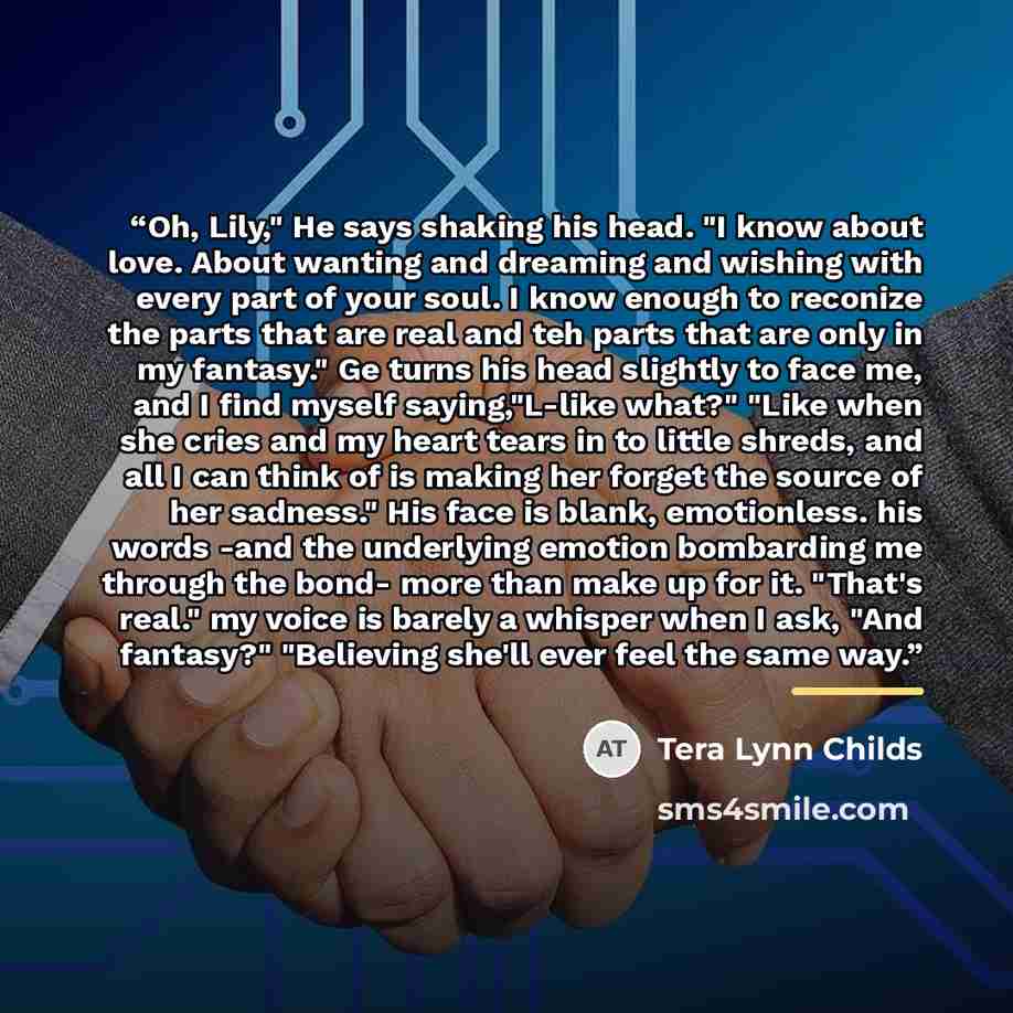 “Oh, Lily," He says shaking his head. "I know about love. About wanting and dreaming and wishing with every part of your soul. I know enough to reconize the parts that are real and teh parts that are only in my fantasy." Ge turns his head slightly to face me, and I find myself saying,"L-like what?"…” quote by Tera Lynn Childs