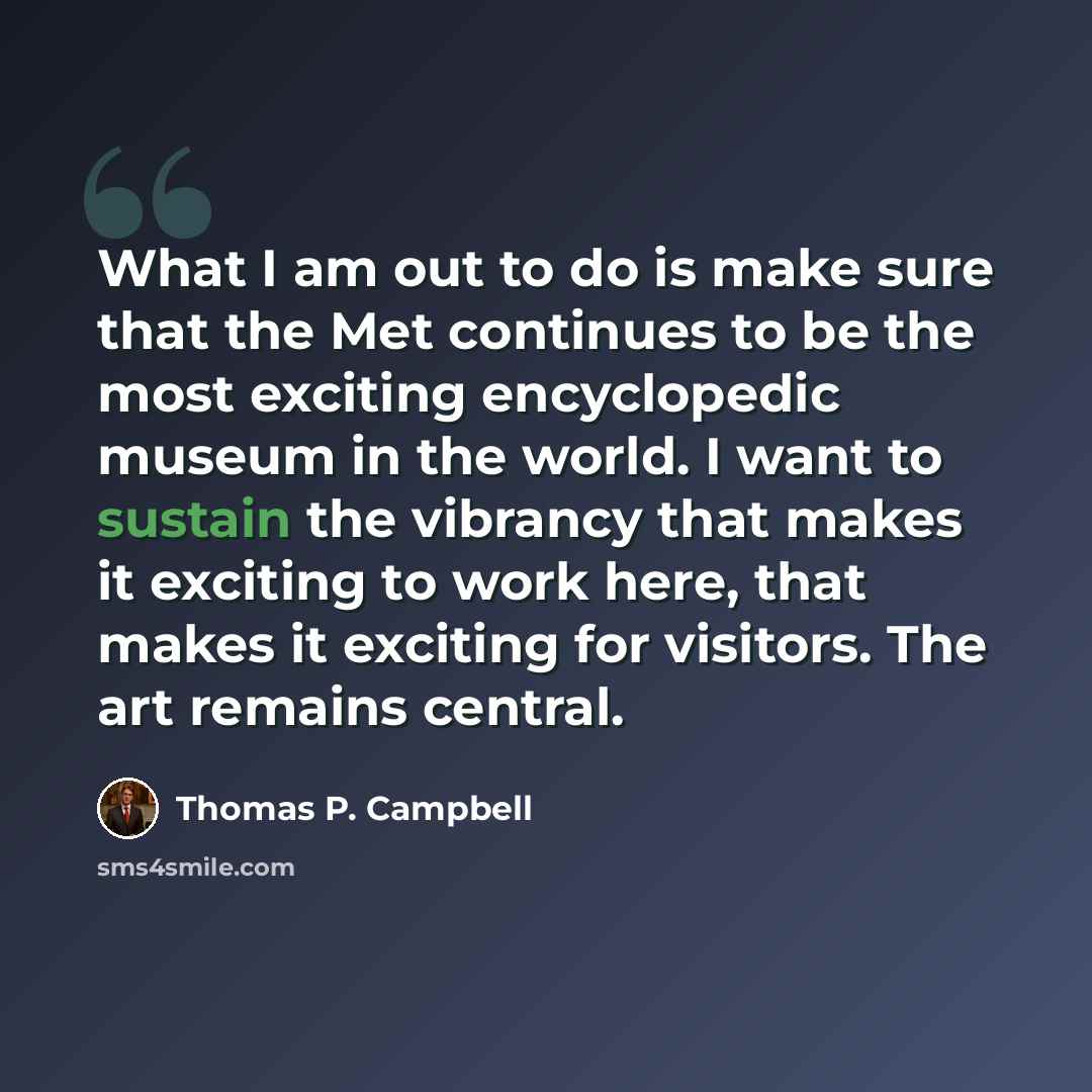 “What I am out to do is make sure that the Met continues to be the most exciting encyclopedic museum in the world. I want to sustain the vibrancy that makes it exciting to work here, that makes it exciting for visitors. The art remains central.” quote by Thomas P. Campbell
