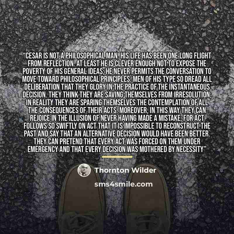 “Cesar is not a philosophical man. His life has been one long flight from reflection. At least he is clever enough not to expose the poverty of his general ideas; he never permits the conversation to move toward philosophical principles. Men of his type so dread all deliberation that they glory in…” quote by Thornton Wilder