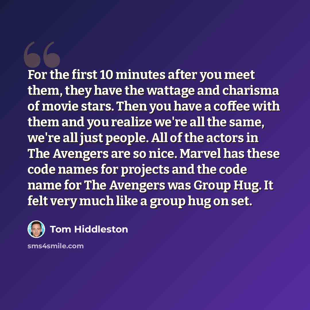 “For the first 10 minutes after you meet them, they have the wattage and charisma of movie stars. Then you have a coffee with them and you realize we're all the same, we're all just people. All of the actors in The Avengers are so nice. Marvel has these code names for projects and the code name for…” quote by Tom Hiddleston