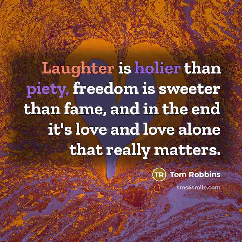 “Laughter is holier than piety, freedom is sweeter than fame, and in the end it's love and love alone that really matters.” quote by Tom Robbins