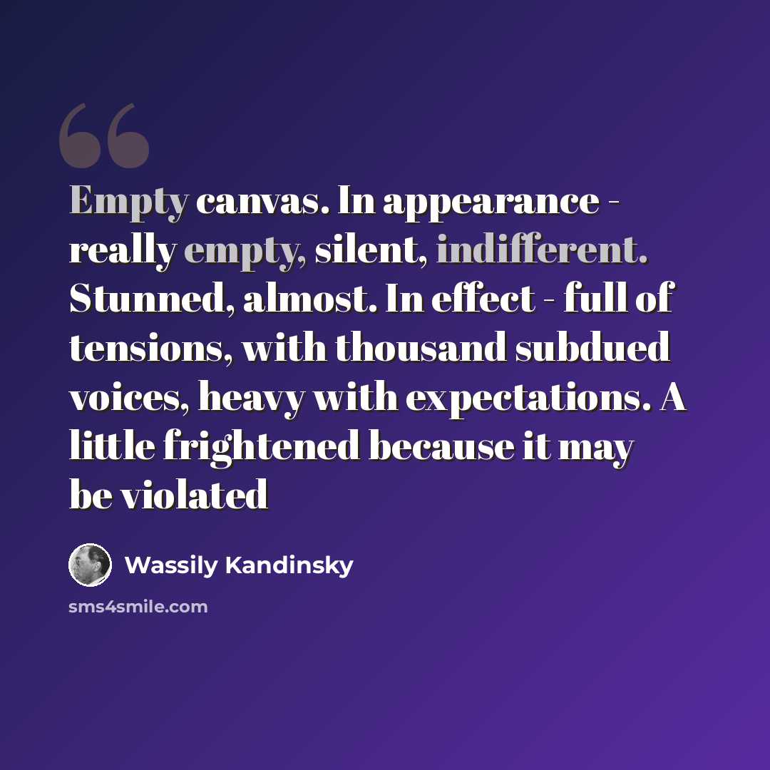 “Empty canvas. In appearance - really empty, silent, indifferent. Stunned, almost. In effect - full of tensions, with thousand subdued voices, heavy with expectations. A little frightened because it may be violated” quote by Wassily Kandinsky