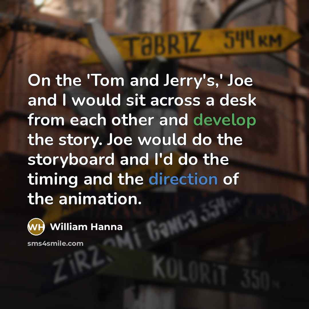 “On the 'Tom and Jerry's,' Joe and I would sit across a desk from each other and develop the story. Joe would do the storyboard and I'd do the timing and the direction of the animation.” quote by William Hanna