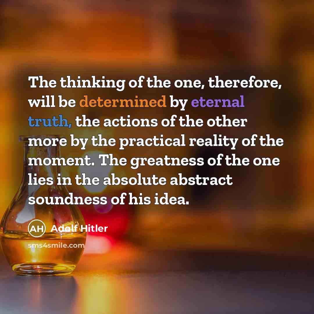 “The thinking of the one, therefore, will be determined by eternal truth, the actions of the other more by the practical reality of the moment. The greatness of the one lies in the absolute abstract soundness of his idea.” quote by Adolf Hitler