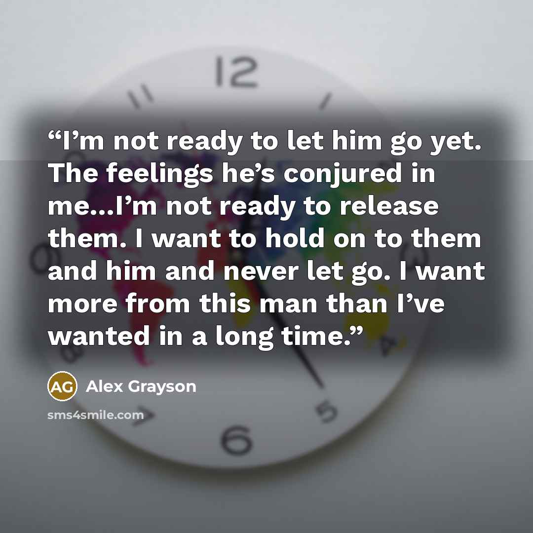 “I’m not ready to let him go yet. The feelings he’s conjured in me…I’m not ready to release them. I want to hold on to them and him and never let go. I want more from this man than I’ve wanted in a long time.” quote by Alex Grayson