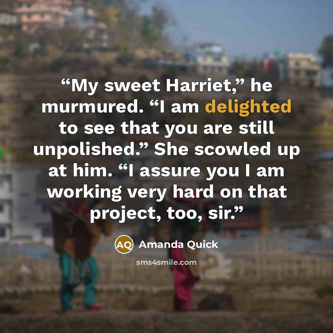 “My sweet Harriet,” he murmured. “I am delighted to see that you are still unpolished.” She scowled up at him. “I assure you I am working very hard on that project, too, sir.” quote by Amanda Quick