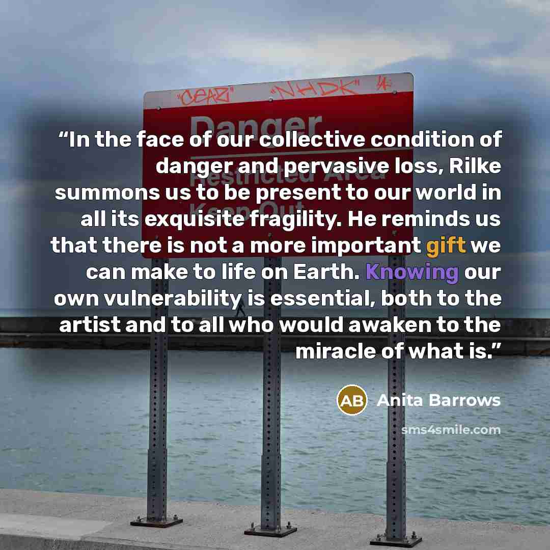“In the face of our collective condition of danger and pervasive loss, Rilke summons us to be present to our world in all its exquisite fragility. He reminds us that there is not a more important gift we can make to life on Earth. Knowing our own vulnerability is essential, both to the artist and…” quote by Anita Barrows