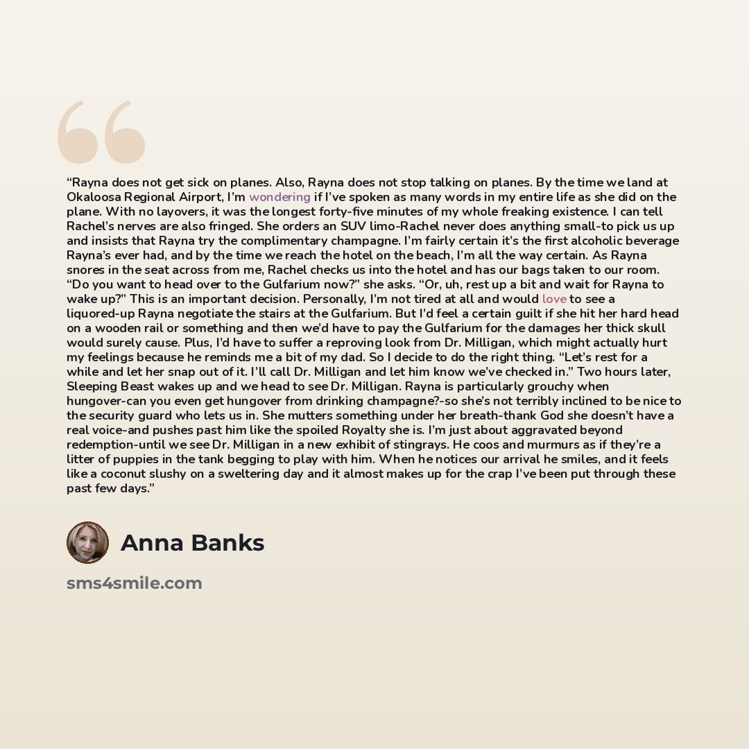 “Rayna does not get sick on planes. Also, Rayna does not stop talking on planes. By the time we land at Okaloosa Regional Airport, I’m wondering if I’ve spoken as many words in my entire life as she did on the plane. With no layovers, it was the longest forty-five minutes of my whole freaking…” quote by Anna Banks