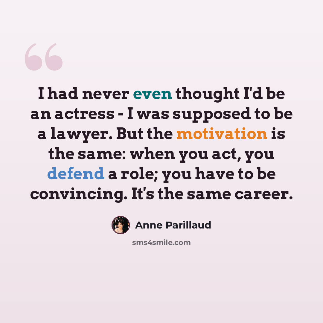 “I had never even thought I'd be an actress - I was supposed to be a lawyer. But the motivation is the same: when you act, you defend a role; you have to be convincing. It's the same career.” quote by Anne Parillaud