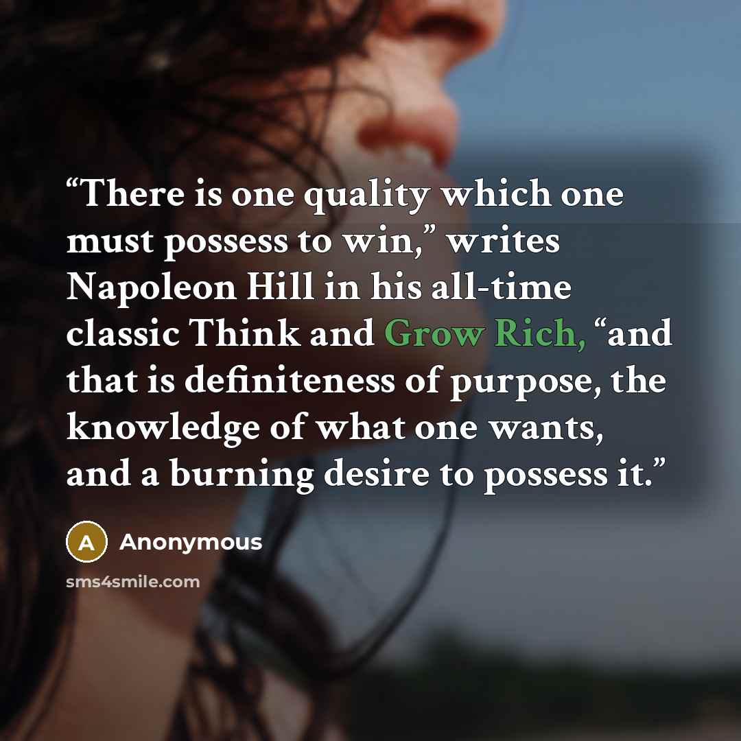 “There is one quality which one must possess to win,” writes Napoleon Hill in his all-time classic Think and Grow Rich, “and that is definiteness of purpose, the knowledge of what one wants, and a burning desire to possess it.” quote by Anonymous
