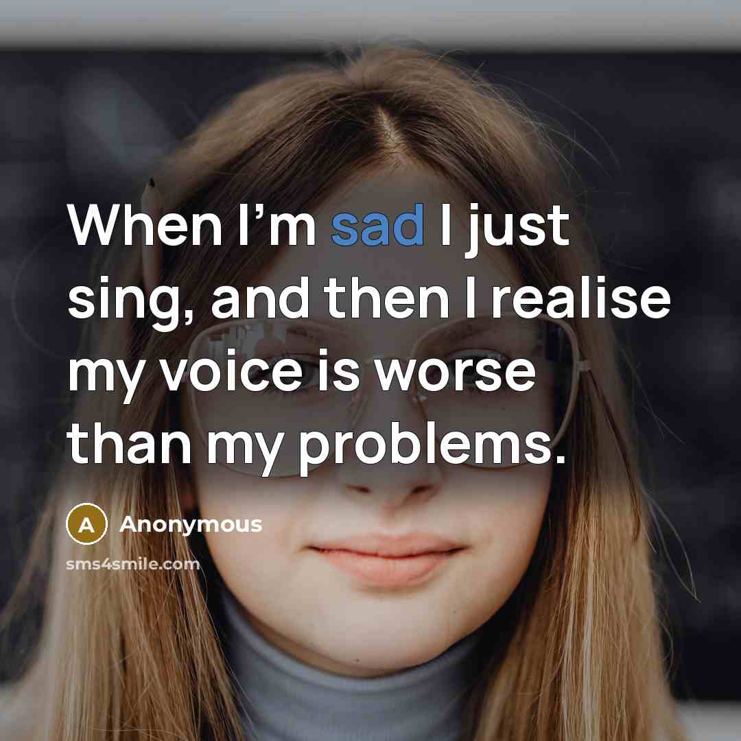 “When I'm sad I just sing, and then I realise my voice is worse than my problems.” quote by Anonymous