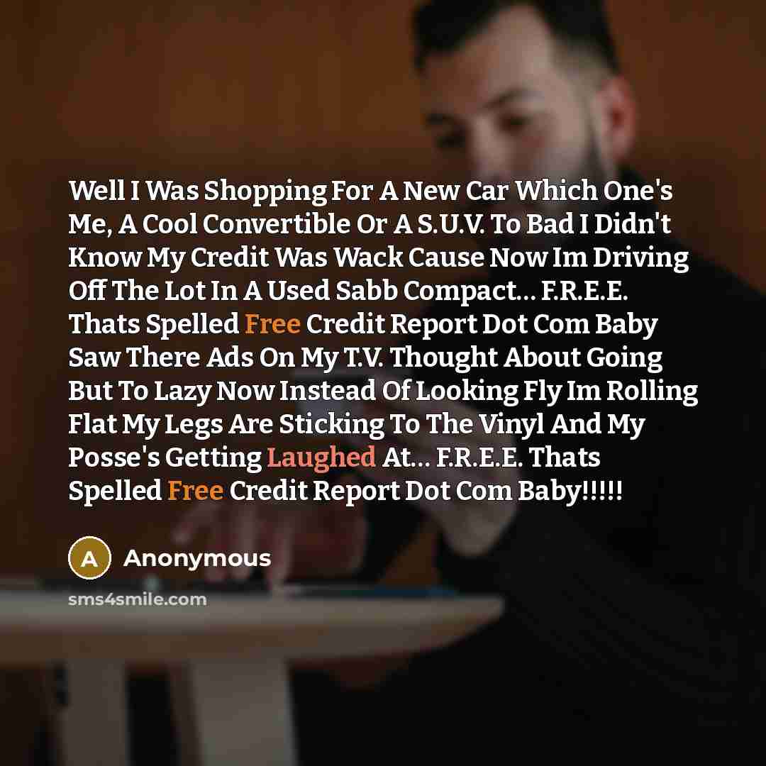 “Well I Was Shopping For A New Car Which One's Me, A Cool Convertible Or A S.U.V. To Bad I Didn't Know My Credit Was Wack Cause Now Im Driving Off The Lot In A Used Sabb Compact… F.R.E.E. Thats Spelled Free Credit Report Dot Com Baby Saw There Ads On My T.V. Thought About Going But To Lazy Now…” quote by Anonymous