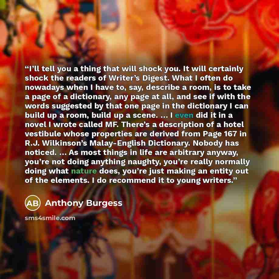 “I’ll tell you a thing that will shock you. It will certainly shock the readers of Writer’s Digest. What I often do nowadays when I have to, say, describe a room, is to take a page of a dictionary, any page at all, and see if with the words suggested by that one page in the dictionary I can build…” quote by Anthony Burgess