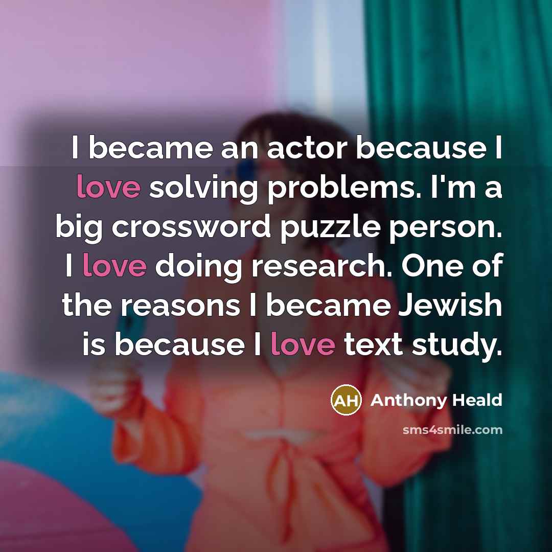 “I became an actor because I love solving problems. I'm a big crossword puzzle person. I love doing research. One of the reasons I became Jewish is because I love text study.” quote by Anthony Heald