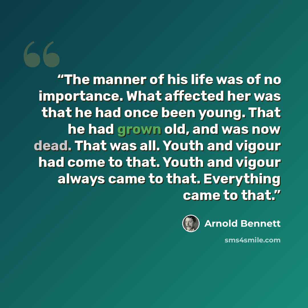 “The manner of his life was of no importance. What affected her was that he had once been young. That he had grown old, and was now dead. That was all. Youth and vigour had come to that. Youth and vigour always came to that. Everything came to that.” quote by Arnold Bennett