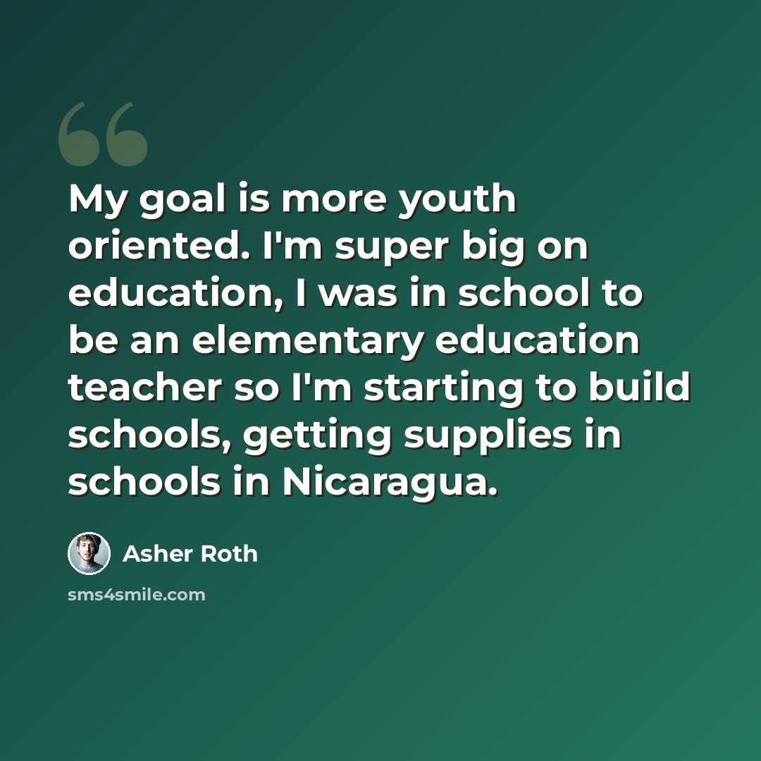 “My goal is more youth oriented. I'm super big on education, I was in school to be an elementary education teacher so I'm starting to build schools, getting supplies in schools in Nicaragua.” quote by Asher Roth