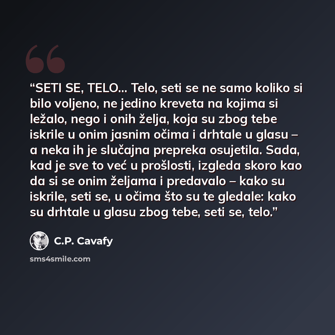 “SETI SE, TELO... Telo, seti se ne samo koliko si bilo voljeno, ne jedino kreveta na kojima si ležalo, nego i onih želja, koja su zbog tebe iskrile u onim jasnim očima i drhtale u glasu – a neka ih je slučajna prepreka osujetila. Sada, kad je sve to već u prošlosti, izgleda skoro kao da si se onim…” quote by C.P. Cavafy