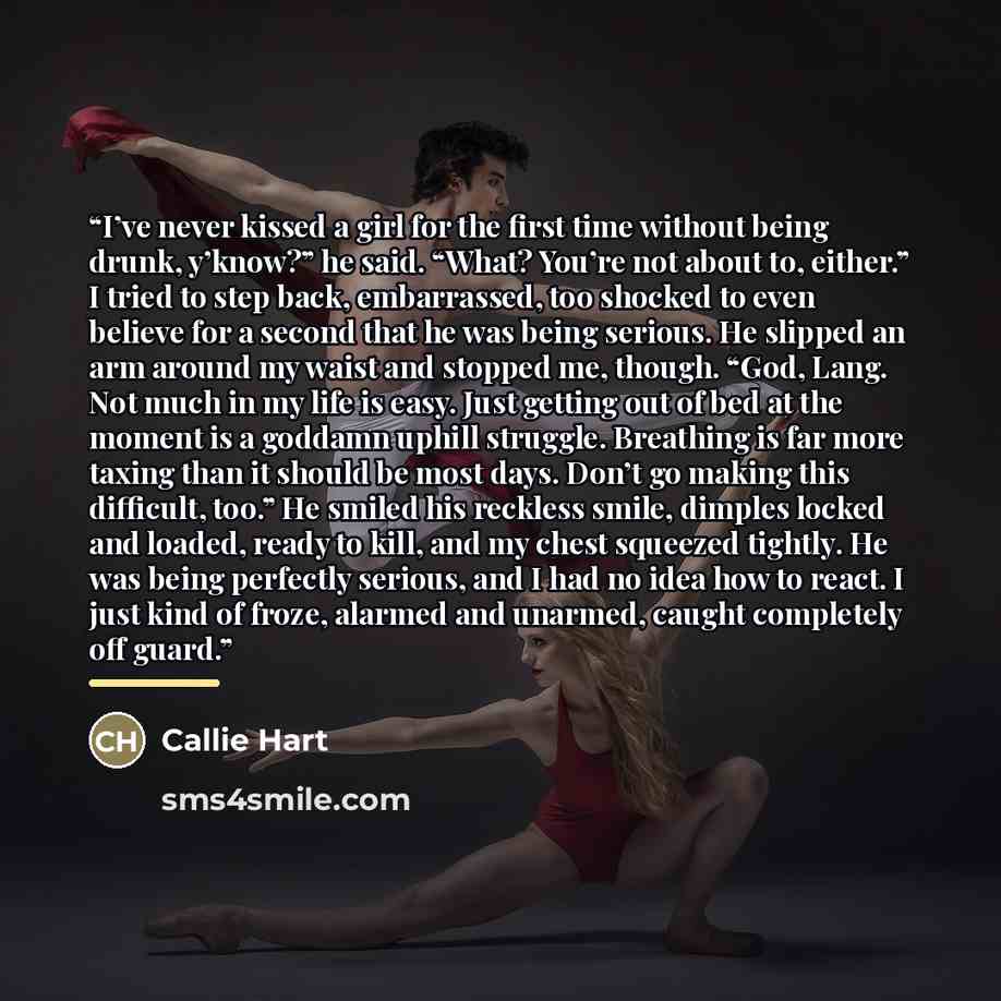 “I’ve never kissed a girl for the first time without being drunk, y’know?” he said. “What? You’re not about to, either.” I tried to step back, embarrassed, too shocked to even believe for a second that he was being serious. He slipped an arm around my waist and stopped me, though. “God, Lang. Not…” quote by Callie Hart