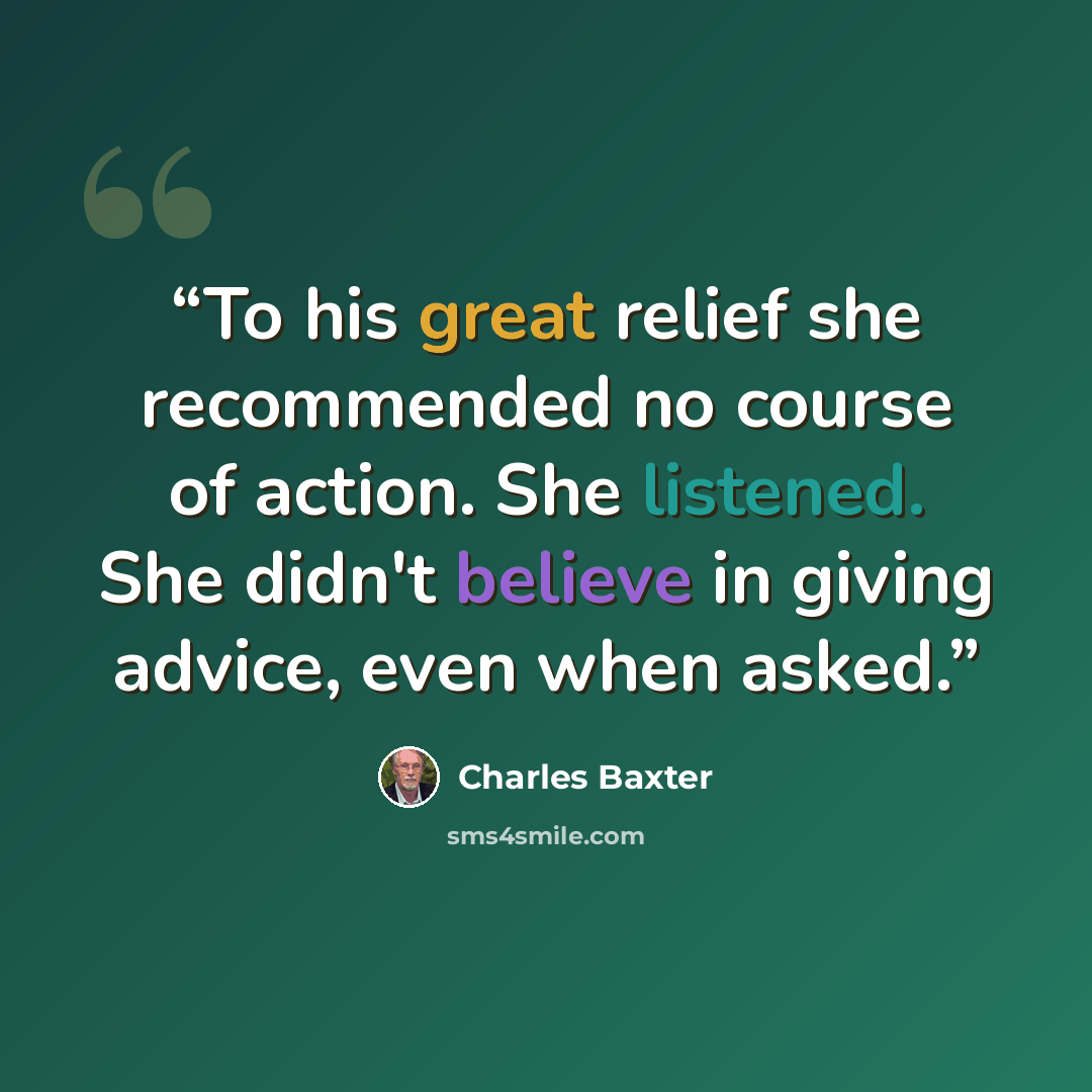 “To his great relief she recommended no course of action. She listened. She didn't believe in giving advice, even when asked.” quote by Charles Baxter