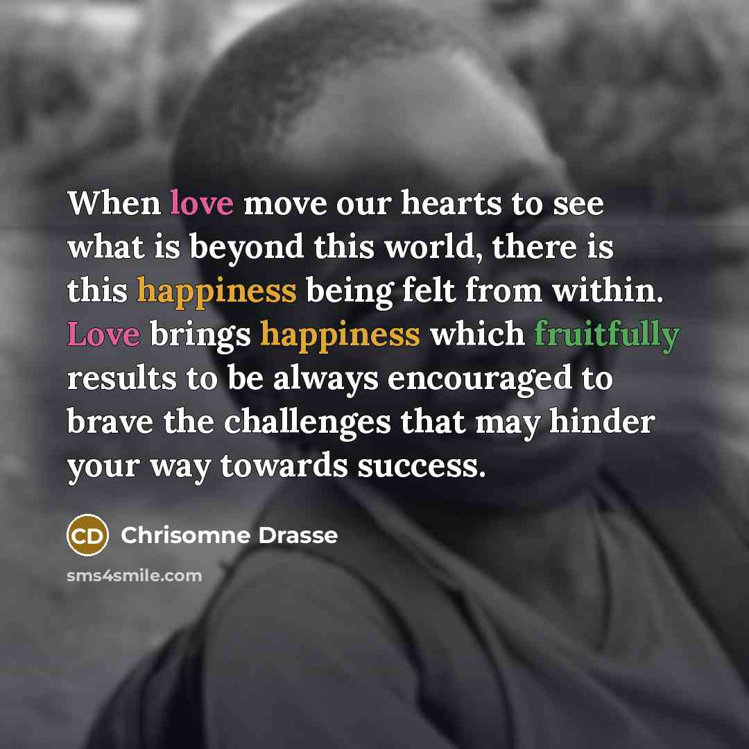 “When love move our hearts to see what is beyond this world, there is this happiness being felt from within. Love brings happiness which fruitfully results to be always encouraged to brave the challenges that may hinder your way towards success.” quote by Chrisomne Drasse