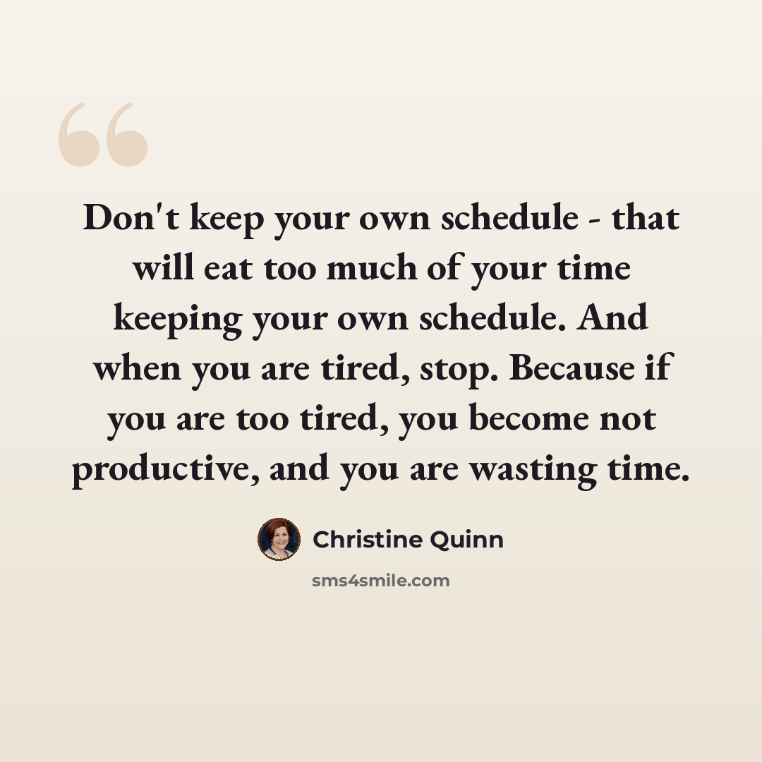 “Don't keep your own schedule - that will eat too much of your time keeping your own schedule. And when you are tired, stop. Because if you are too tired, you become not productive, and you are wasting time.” quote by Christine Quinn