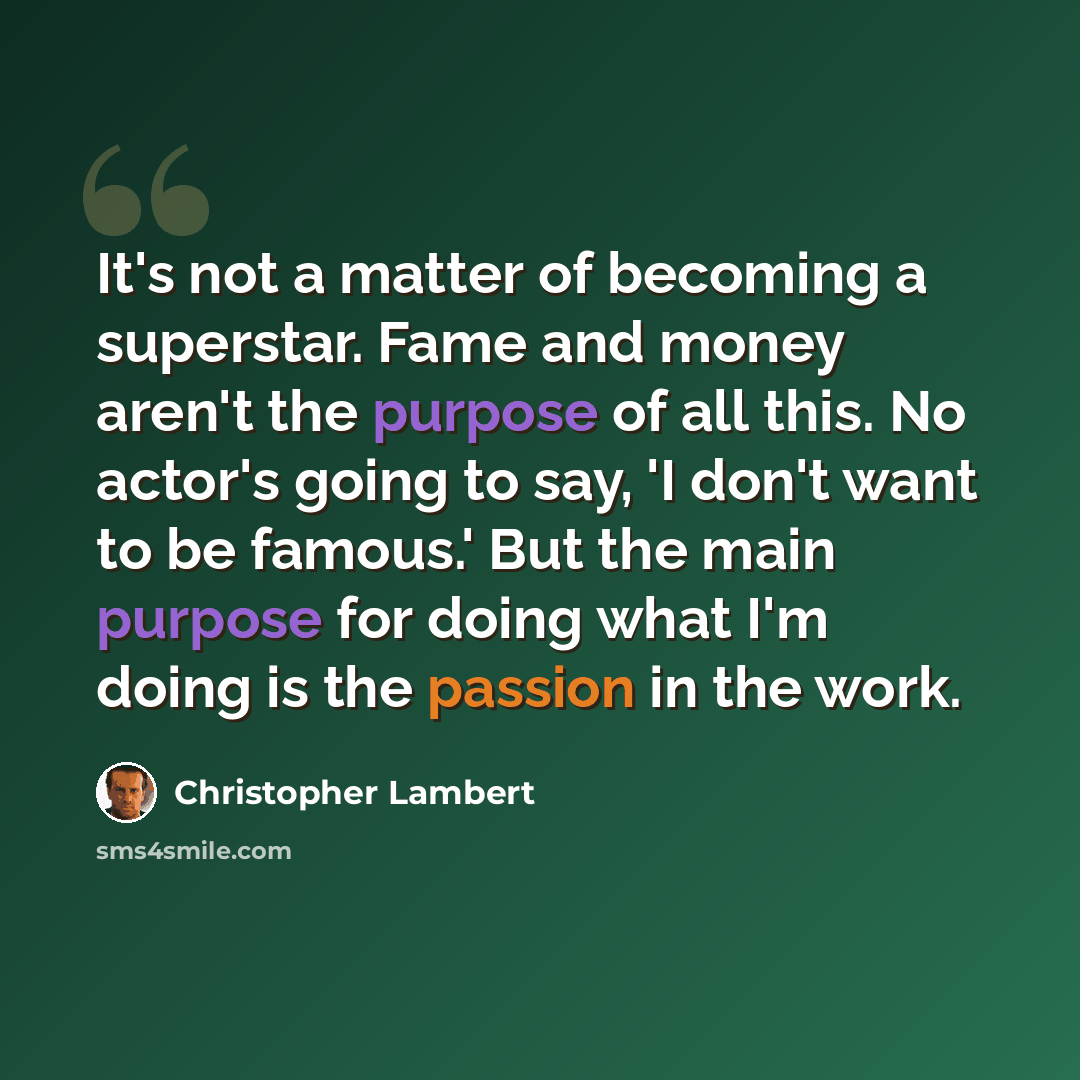 “It's not a matter of becoming a superstar. Fame and money aren't the purpose of all this. No actor's going to say, 'I don't want to be famous.' But the main purpose for doing what I'm doing is the passion in the work.” quote by Christopher Lambert