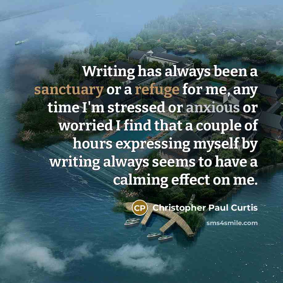 “Writing has always been a sanctuary or a refuge for me, any time I'm stressed or anxious or worried I find that a couple of hours expressing myself by writing always seems to have a calming effect on me.” quote by Christopher Paul Curtis