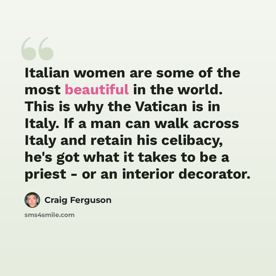 “Italian women are some of the most beautiful in the world. This is why the Vatican is in Italy. If a man can walk across Italy and retain his celibacy, he's got what it takes to be a priest - or an interior decorator.” quote by Craig Ferguson