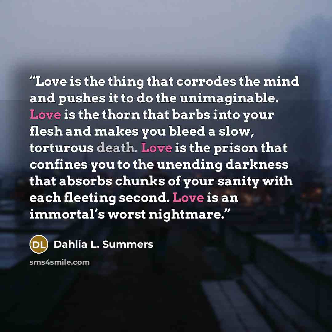 “Love is the thing that corrodes the mind and pushes it to do the unimaginable. Love is the thorn that barbs into your flesh and makes you bleed a slow, torturous death. Love is the prison that confines you to the unending darkness that absorbs chunks of your sanity with each fleeting second. Love…” quote by Dahlia L. Summers