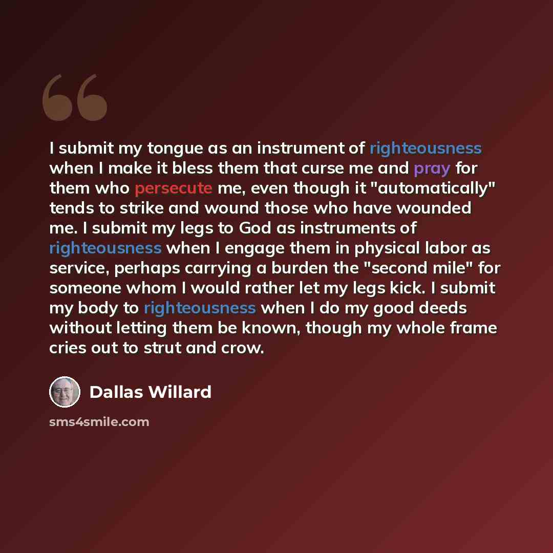 “I submit my tongue as an instrument of righteousness when I make it bless them that curse me and pray for them who persecute me, even though it "automatically" tends to strike and wound those who have wounded me. I submit my legs to God as instruments of righteousness when I engage them in…” quote by Dallas Willard